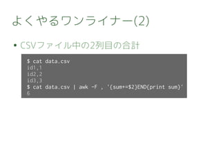 よくやるワンライナー(2)
● CSVファイル中の2列目の合計
$ cat data.csv
id1,1
id2,2
id3,3
$ cat data.csv | awk -F , '{sum+=$2}END{print sum}'
6
 