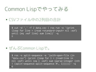 Common Lispでやってみる
● CSVファイル中の2列目の合計
● ぜんぶCommon Lispで。
$ cut -d ',' -f 2 data.csv | ros run -e '(print
(loop for line = (read *standard-input* nil :eof)
until (eq :eof line) sum line))' -q
6
$ ros -s split-sequence -e '(with-open-file (in
"data.csv") (print (loop for l = (read-line in
nil :eof) until (eq l :eof) sum (parse-integer (nth
1 (split-sequence:split-sequence #, l))))))' -q
● 6
 