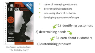 Don Peppers and Martha Rogers 
”The One to One Future” 
 speak of managing customers 
 differentiating customers 
 measuring share of customer 
 developing economies of scope 
1) identifying customers 
2) determining needs 
3) learn about customers 
4) customizing products 
 