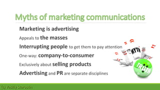 Marketing is advertising 
Appeals to the masses 
Interrupting people to get them to pay attention 
One-way: company-to-consumer 
Exclusively about selling products 
Advertising and PR are separate disciplines 
((cc)) VVaassiilliiyy SSttaarroossttiinn 
 