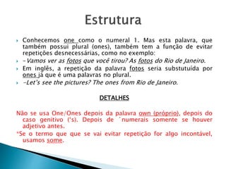  Conhecemos one como o numeral 1. Mas esta palavra, que
também possui plural (ones), também tem a função de evitar
repetições desnecessárias, como no exemplo:
-Vamos ver as fotos que você tirou? As fotos do Rio de Janeiro.
Em inglês, a repetição da palavra fotos seria substutuída por
ones já que é uma palavras no plural.
-Let’s see the pictures? The ones from Rio de Janeiro.
DETALHES
Não se usa One/Ones depois da palavra own (próprio), depois do
caso genitivo (‘s). Depois de ´numerais somente se houver
adjetivo antes.
*Se o termo que que se vai evitar repetição for algo incontável,
usamos some.