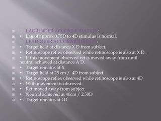  LAG-UNDER ACCOMMODATION:
 • Lag of approx 0.75D to 4D stimulus is normal.
 LEAD-OVER ACCOMMODATION:
 • Target held at distance X D from subject.
 • Retinoscope reflex observed while retinoscope is also at X D.
 • If this movement observed ret is moved away from until
neutral achieved at distance A D.
 • Target remains at X
 • Target held at 25 cm / 4D from subject.
 • Retinoscope reflex observed while retinoscope is also at 4D
 • With movement is observed
 • Ret moved away from subject
 • Neutral achieved at 40cm / 2.50D
 • Target remains at 4D
 