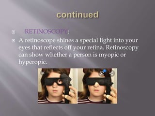  RETINOSCOPY:
 A retinoscope shines a special light into your
eyes that reflects off your retina. Retinoscopy
can show whether a person is myopic or
hyperopic.
 