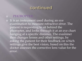  PHOROPTER:
 It is an instrument used during an eye
examination to measure refractive error. The
patient is requesting to sit behind the
phoropter, and looks through it at an eye chart
hanging at a specific distance. The examiner
then changes lenses and other settings, by
asking the patient for their feedback on which
settings give the best vision, based on this the
doctor assesses the corrective lens value for the
error.
 