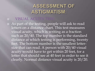  VISUAL ACUITY TEST:
 As part of the testing, people will ask to read
letters on a distance chart. This test measures
visual acuity, which is writing as a fraction
such as 20/40. The top number is the standard
distance at which testing is performing, twenty
feet. The bottom number is the smallest letter-
size that can read. A person with 20/40 visual
acuity would have to get within 20 feet, for a
letter that should see at 40 feet in order to see it
clearly. Normal distance visual acuity is 20/20.
 