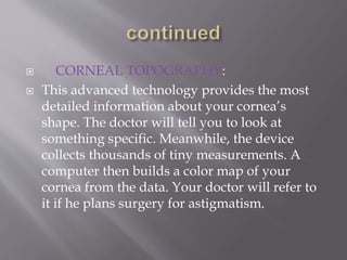  CORNEAL TOPOGRAPHY:
 This advanced technology provides the most
detailed information about your cornea’s
shape. The doctor will tell you to look at
something specific. Meanwhile, the device
collects thousands of tiny measurements. A
computer then builds a color map of your
cornea from the data. Your doctor will refer to
it if he plans surgery for astigmatism.
 