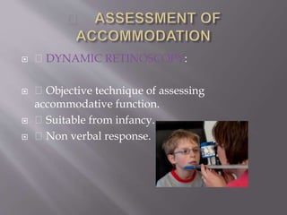  DYNAMIC RETINOSCOPY:
 Objective technique of assessing
accommodative function.
 Suitable from infancy.
 Non verbal response.
 