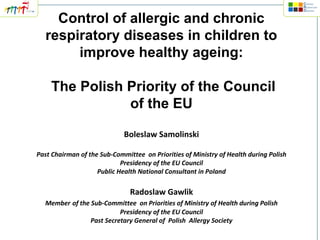 Control of allergic and chronic
respiratory diseases in children to
improve healthy ageing:
The Polish Priority of the Council
of the EU
Boleslaw Samolinski
Past Chairman of the Sub-Committee on Priorities of Ministry of Health during Polish
Presidency of the EU Council
Public Health National Consultant in Poland

Radoslaw Gawlik
Member of the Sub-Committee on Priorities of Ministry of Health during Polish
Presidency of the EU Council
Past Secretary General of Polish Allergy Society

 