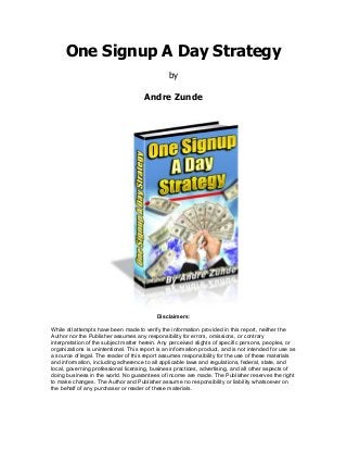 One Signup A Day Strategy
by
Andre Zunde

Disclaimers:
While all attempts have been made to verify the information provided in this report, neither the
Author nor the Publisher assumes any responsibility for errors, omissions, or contrary
interpretation of the subject matter herein. Any perceived slights of specific persons, peoples, or
organizations is unintentional. This report is an information product, and is not intended for use as
a source of legal. The reader of this report assumes responsibility for the use of these materials
and information, including adherence to all applicable laws and regulations, federal, state, and
local, governing professional licensing, business practices, advertising, and all other aspects of
doing business in the world. No guarantees of income are made. The Publisher reserves the right
to make changes. The Author and Publisher assume no responsibility or liability whatsoever on
the behalf of any purchaser or reader of these materials.

 