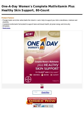 One-A-Day Women's Complete Mutlivitamin Plus
Healthy Skin Support, 80-Count

Product Feature
q   Floraglo lutein and other antiocidants like vitamin c and e help to support your skins smoothness, moisture and
    elasticity
q   Complete multivitamin formulated to support bone and breast health, physical energy and immunity
q   80 tablets
q   Read more




                                                   Price :
                                                             Check Price
 