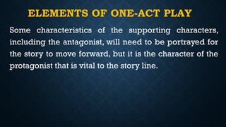 ELEMENTS OF ONE-ACT PLAY
Some characteristics of the supporting characters,
including the antagonist, will need to be portrayed for
the story to move forward, but it is the character of the
protagonist that is vital to the story line.
 