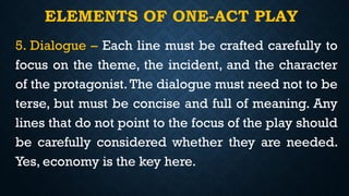 ELEMENTS OF ONE-ACT PLAY
5. Dialogue – Each line must be crafted carefully to
focus on the theme, the incident, and the character
of the protagonist. The dialogue must need not to be
terse, but must be concise and full of meaning. Any
lines that do not point to the focus of the play should
be carefully considered whether they are needed.
Yes, economy is the key here.
 