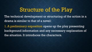 Structure of the Play
The technical development or structuring of the action in a
drama is similar to that of a novel:
1. A preliminary exposition opens up the play presenting
background information and any necessary explanation of
the situation. It introduces the characters.
 