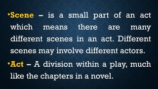 •Scene – is a small part of an act
which means there are many
different scenes in an act. Different
scenes may involve different actors.
•Act – A division within a play, much
like the chapters in a novel.
 