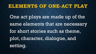ELEMENTS OF ONE-ACT PLAY
One act plays are made up of the
same elements that are necessary
for short stories such as theme,
plot, character, dialogue, and
setting.
 