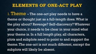 ELEMENTS OF ONE-ACT PLAY
1. Theme – The one-act play needs to have a
theme or thought just as a full-length does.What is
the play about? Revenge? Self-discovery? Whatever
your choice, it needs to be clear in your mind what
your theme is. In a full length play, all characters,
plots and subplots need to point to and support the
theme.The one-act is not much different, except the
subplots will likely be absent.
 