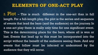 ELEMENTS OF ONE-ACT PLAY
2. Plot – This is much different in the one-act than in full
length. For a full-length play, the plot is the series and sequence
of events that lead the hero (and the audience) on the journey. In
a one-act play there is really only time for one significant event.
This is the determining place for the hero, where all is won or
lost. Events that lead up to this must be incorporated into the
script without the benefit of the audience seeing them. And any
events that follow must be inferred or understood by the
audience that they will occur.
 
