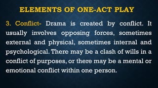 ELEMENTS OF ONE-ACT PLAY
3. Conflict- Drama is created by conflict. It
usually involves opposing forces, sometimes
external and physical, sometimes internal and
psychological. There may be a clash of wills in a
conflict of purposes, or there may be a mental or
emotional conflict within one person.
 