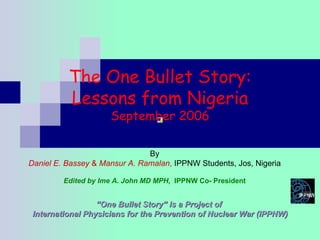 The One Bullet Story: Lessons from Nigeria September 2006 “ One Bullet Story” is a Project of  International Physicians for the Prevention of Nuclear War (IPPNW) By Daniel E. Bassey  &  Mansur A. Ramalan ,  IPPNW Students, Jos, Nigeria Edited by Ime A. John MD MPH,  IPPNW Co- President 