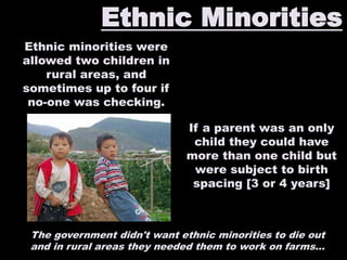 Ethnic Minorities
Ethnic minorities were
allowed two children in
rural areas, and
sometimes up to four if
no-one was checking.
The government didn't want ethnic minorities to die out
and in rural areas they needed them to work on farms...
If a parent was an only
child they could have
more than one child but
were subject to birth
spacing [3 or 4 years]
 