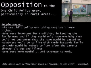 Opposition to the
One Child Policy grew,
particularly in rural areas...
People argued:
•The one child policy was taking away basic human
rights.
•Sons were important for tradition, in keeping the
family name and if they could only have one baby they
could not guarantee that the name would be passed on
•Daughters would go to live with their husbands family
so their would be nobody to look after the parents
through old age and illness
•Sons were more useful... And stronger to work.
Baby girls were colloquially known as “maggots in the rice” – unwanted.
 