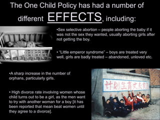 The One Child Policy has had a number of
different EFFECTS, including:
•Sex selective abortion – people aborting the baby if it
was not the sex they wanted, usually aborting girls after
not getting the boy.
•A sharp increase in the number of
orphans, particularly girls.
• High divorce rate involving women whose
child turns out to be a girl, as the men want
to try with another woman for a boy [it has
been reported that mean beat women until
they agree to a divorce].
• “Little emperor syndrome” – boys are treated very
well, girls are badly treated – abandoned, unloved etc.
 