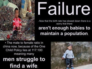 Failure
• The male to female ratio in
china now, because of the One
Child Policy lies at 117:100
meaning many
men struggle to
find a wife.
• Now that the birth rate has slowed down there is a
worry that there
aren't enough babies to
maintain a population.
 