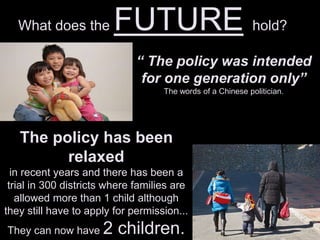 What does the FUTURE hold?
“ The policy was intended
for one generation only”
The words of a Chinese politician.
The policy has been
relaxed
in recent years and there has been a
trial in 300 districts where families are
allowed more than 1 child although
they still have to apply for permission...
They can now have 2 children.
 