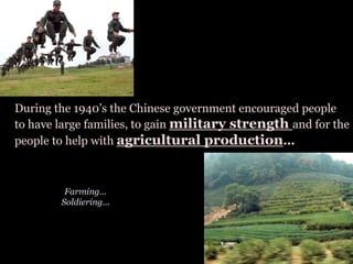 During the 1940’s the Chinese government encouraged people
to have large families, to gain military strength and for the
people to help with agricultural production...
Farming...
Soldiering...
 