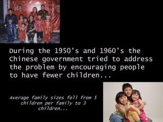 During the 1950’s and 1960’s the
Chinese government tried to address
the problem by encouraging people
to have fewer children...
Average family sizes fell from 5
children per family to 3
children...
 