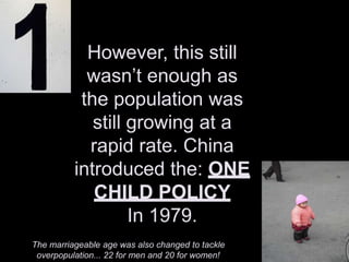 However, this still
wasn’t enough as
the population was
still growing at a
rapid rate. China
introduced the: ONE
CHILD POLICY
In 1979.
The marriageable age was also changed to tackle
overpopulation... 22 for men and 20 for women!
 