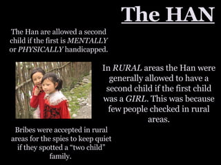 The HAN The Han are allowed a second child if the first is  MENTALLY  or  PHYSICALLY  handicapped. In  RURAL  areas the Han were generally allowed to have a second child if the first child was a  GIRL . This was because few people checked in rural areas. Bribes were accepted in rural areas for the spies to keep quiet if they spotted a “two child” family.  