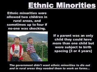 Ethnic Minorities Ethnic minorities were allowed two children in rural areas, and sometimes up to four if no-one was checking. The government didn't want ethnic minorities to die out and in rural areas they needed them to work on farms... If a parent was an only child they could have more than one child but were subject to birth spacing [3 or 4 years] 