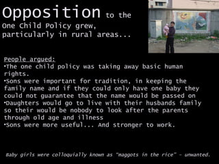 Opposition  to the One Child Policy grew, particularly in rural areas...  People argued: The one child policy was taking away basic human rights. Sons were important for tradition, in keeping the family name and if they could only have one baby they could not guarantee that the name would be passed on Daughters would go to live with their husbands family so their would be nobody to look after the parents through old age and illness Sons were more useful... And stronger to work. Baby girls were colloquially known as “maggots in the rice” – unwanted. 