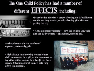 The One Child Policy has had a number of different  EFFECTS , including: Sex selective abortion – people aborting the baby if it was not the sex they wanted, usually aborting girls after not getting the boy. A sharp increase in the number of orphans, particularly girls.  High divorce rate involving women whose child turns out to be a girl, as the men want to try with another woman for a boy [it has been reported that mean beat women until they agree to a divorce]. “ Little emperor syndrome” – boys are treated very well, girls are badly treated – abandoned, unloved etc. 