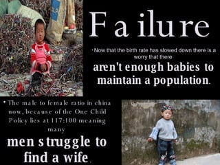 Failure The male to female ratio in china now, because of the One Child Policy lies at 117:100 meaning many  men struggle to find a wife . Now that the birth rate has slowed down there is a worry that there  aren't enough babies to maintain a population . 