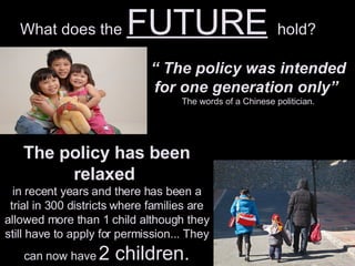 What does the  FUTURE   hold? “  The policy was intended for one generation only”  The words of a Chinese politician. The policy has been relaxed  in recent years and there has been a trial in 300 districts where families are allowed more than 1 child although they still have to apply for permission... They can now have  2 children. 