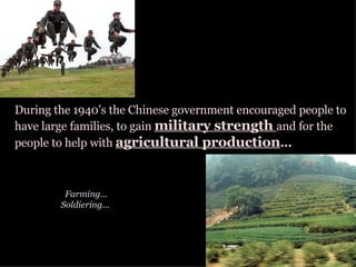 During the 1940’s the Chinese government encouraged people to have large families, to gain  military strength  and for the people to help with  agricultural production ... Farming... Soldiering...  