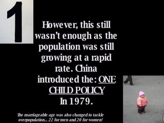 However, this still wasn’t enough as the population was still growing at a rapid rate. China introduced the:  ONE CHILD POLICY In 1979. The marriageable age was also changed to tackle overpopulation... 22 for men and 20 for women! 