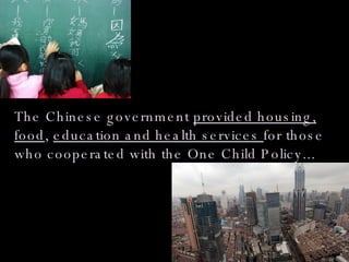 The Chinese government  provided housing, food ,  education and health services  for those who cooperated with the One Child Policy... 