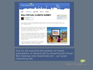 = And we will overcome the problem of limited participation on Second Life by streaming the Virtual Bali meetings onto OneClimate.net – our social networking site. 