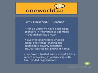 Why OneWorld? for 12 years we have been global  pioneers in innovative social media  – 240 million hits a year. we have a trusted and successful track record of working in partnership with like-minded organisations. our innovations have enabled global knowledge-sharing and sustainable poverty reduction - 60,000 jobs via cell phone in Kenya. Because:- 
