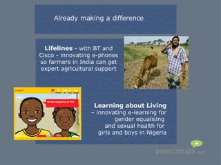 Already making a difference Lifelines  - with BT and Cisco - innovating e-phones so farmers in India can get expert agricultural support Learning about Living  – innovating e-learning for gender equalising  and sexual health for  girls and boys in Nigeria 