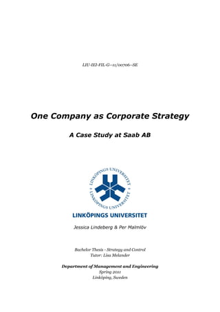 LIU-IEI-FIL-G--11/00706--SE




One Company as Corporate Strategy

         A Case Study at Saab AB




          Jessica Lindeberg & Per Malmlöv




           Bachelor Thesis - Strategy and Control
                   Tutor: Lisa Melander

      Department of Management and Engineering
                      Spring 2011
                   Linköping, Sweden
 