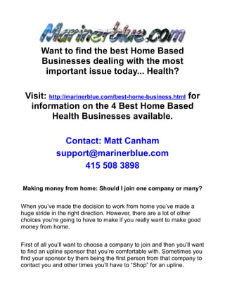 Want to find the best Home Based
        Businesses dealing with the most
         important issue today... Health?

 Visit: http://marinerblue.com/best-home-business.html for
  information on the 4 Best Home Based
         Health Businesses available.

                Contact: Matt Canham
              support@marinerblue.com
                    415 508 3898

Making money from home: Should I join one company or many?


When you’ve made the decision to work from home you’ve made a
huge stride in the right direction. However, there are a lot of other
choices you’re going to have to make if you really want to make good
money from home.


First of all you’ll want to choose a company to join and then you’ll want
to find an upline sponsor that you’re comfortable with. Sometimes you
find your sponsor by them being the first person from that company to
contact you and other times you’ll have to “Shop” for an upline.
 