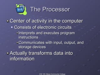 The Processor Center of activity in the computer Consists of electronic circuits  Interprets and executes program instructions Communicates with input, output, and storage devices Actually transforms data into information 