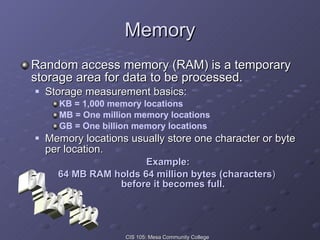 Memory Random access memory (RAM) is a temporary storage area for data to be processed. Storage measurement basics:  KB = 1,000 memory locations MB = One million memory locations GB = One billion memory locations Memory locations usually store one character or byte per location. Example: 64 MB RAM holds 64 million bytes (characters )  before it becomes full. 512 64 256 128 
