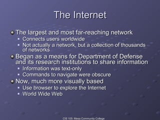 The Internet The largest and most far-reaching network Connects users worldwide Not actually a network, but a collection of thousands of networks Began as a means for Department of Defense and its research institutions to share information Information was text-only Commands to navigate were obscure Now, much more visually based Use browser to explore the Internet World Wide Web 