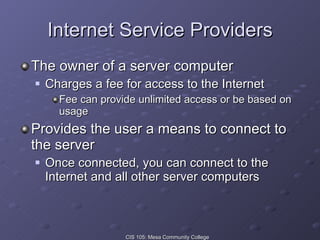 Internet Service Providers The owner of a server computer Charges a fee for access to the Internet Fee can provide unlimited access or be based on usage Provides the user a means to connect to the server Once connected, you can connect to the Internet and all other server computers 