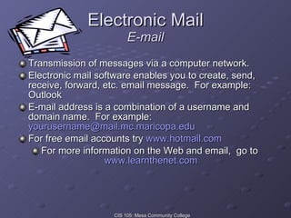 Electronic Mail E-mail Transmission of messages via a computer network. Electronic mail software enables you to create, send, receive, forward, etc. email message.  For example:  Outlook E-mail address is a combination of a username and domain name.  For example:  [email_address] For free email accounts try  www.hotmail.com For more information on the Web and email,  go to  www.learnthenet.com 